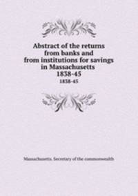 Abstract of the returns from banks and from institutions for savings in Massachusetts . 1838-45