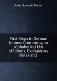 First Steps in German Idioms: Containing an Alphabetical List of Idioms, Explanatory Notes and .