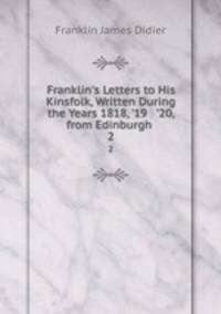Franklin`s Letters to His Kinsfolk, Written During the Years 1818, `19 & `20, from Edinburgh .. 2