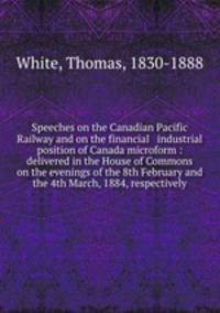 Speeches on the Canadian Pacific Railway and on the financial & industrial position of Canada microform : delivered in the House of Commons on the evenings of the 8th February and the 4th March, 1884, respectively