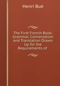 The First French Book: Grammar, Conversation and Translation Drawn Up for the Requirements of .