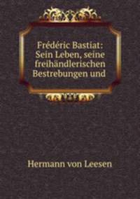 Frdric Bastiat: Sein Leben, seine freihndlerischen Bestrebungen und .
