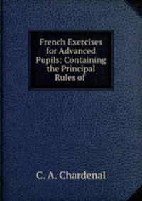 French Exercises for Advanced Pupils: Containing the Principal Rules of .