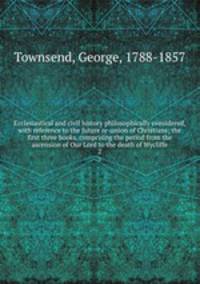 Ecclesiastical and civil history philosophically considered, with reference to the future re-union of Christians; the first three books, comprising the period from the ascension of Our Lord to the death of Wycliffe. 2