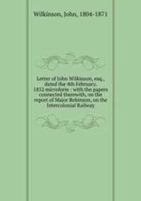 Letter of John Wilkinson, esq., dated the 4th February, 1852 microform : with the papers connected therewith, on the report of Major Robinson, on the Intercolonial Railway