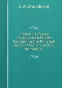 French Exercises for Advanced Pupils: Containing the Principal Rules of French Syntax, Numerous .