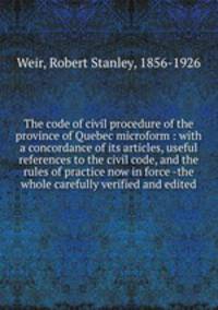 The code of civil procedure of the province of Quebec microform : with a concordance of its articles, useful references to the civil code, and the rules of practice now in force -the whole carefully verified and edited