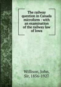 The railway question in Canada microform : with an examination of the railway law of Iowa