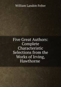 Five Great Authors: Complete Characteristic Selections from the Works of Irving, Hawthorne .