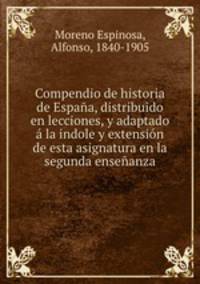 Compendio de historia de Espaa, distribuido en lecciones, y adaptado la indole y extensin de esta asignatura en la segunda enseanza