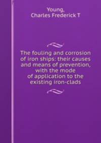 The fouling and corrosion of iron ships: their causes and means of prevention, with the mode of application to the existing iron-clads