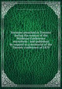 Sermons preached in Toronto during the session of the Wesleyan Conference microform : and published by request as a memorial of the Toronto conference of 1870