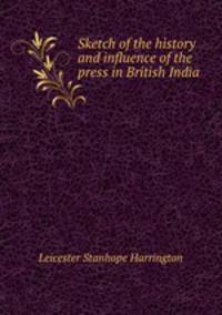 Sketch of the history and influence of the press in British India .
