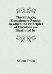 The Fifth, Or, Elocutionary Reader, in which the Principles of Elocution are Illustrated by .