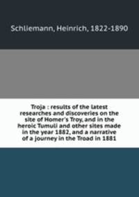 Troja : results of the latest researches and discoveries on the site of Homer`s Troy, and in the heroic Tumuli and other sites made in the year 1882, and a narrative of a journey in the Troad in 1881