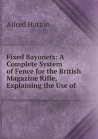 Fixed Bayonets: A Complete System of Fence for the British Magazine Rifle, Explaining the Use of .