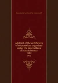 Abstract of the certificates of corporations organized under the general laws of Massachusetts .. 1912