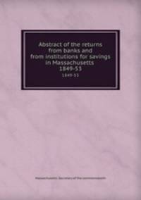 Abstract of the returns from banks and from institutions for savings in Massachusetts . 1849-53
