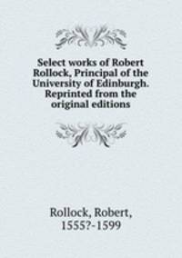 Select works of Robert Rollock, Principal of the University of Edinburgh. Reprinted from the original editions
