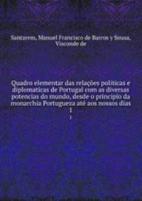 Quadro elementar das relaes politicas e diplomaticas de Portugal com as diversas potencias do mundo, desde o principio da monarchia Portugueza at aos nossos dias. 1