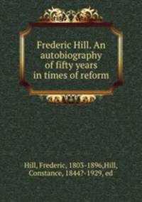 Frederic Hill. An autobiography of fifty years in times of reform