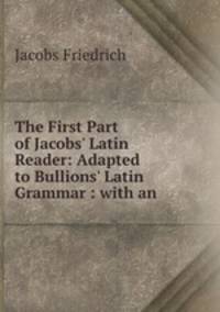 The First Part of Jacobs` Latin Reader: Adapted to Bullions` Latin Grammar : with an .