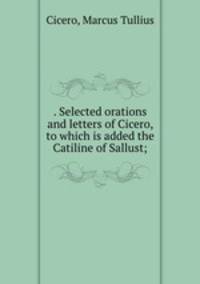 . Selected orations and letters of Cicero, to which is added the Catiline of Sallust;