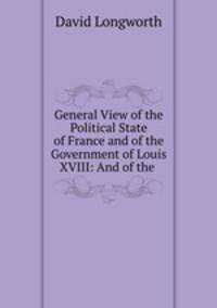 General View of the Political State of France and of the Government of Louis XVIII: And of the .