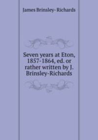 Seven years at Eton, 1857-1864, ed. or rather written by J. Brinsley-Richards