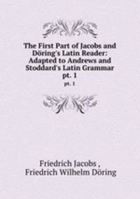 The First Part of Jacobs and Dring`s Latin Reader: Adapted to Andrews and Stoddard`s Latin Grammar. pt. 1