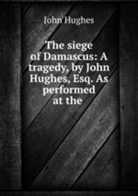 The siege of Damascus: A tragedy, by John Hughes, Esq. As performed at the .