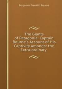 The Giants of Patagonia: Captain Bourne`s Account of His Captivity Amongst the Extra-ordinary .