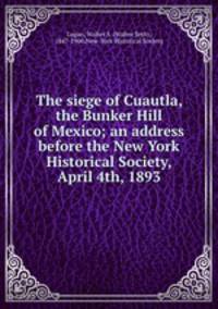 The siege of Cuautla, the Bunker Hill of Mexico; an address before the New York Historical Society, April 4th, 1893