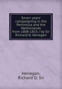 Seven years` campaigning in the Peninsula and the Netherlands from 1808-1815 / by Sir Richard D. Henegan