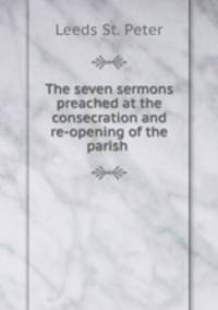 The seven sermons preached at the consecration and re-opening of the parish .