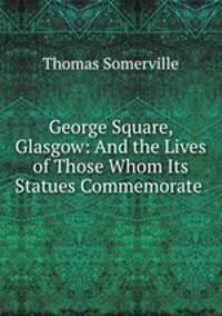 George Square, Glasgow: And the Lives of Those Whom Its Statues Commemorate .