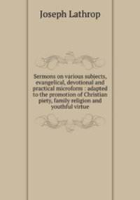 Sermons on various subjects, evangelical, devotional and practical microform : adapted to the promotion of Christian piety, family religion and youthful virtue