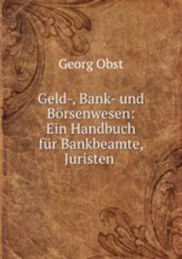 Geld-, Bank- und Brsenwesen. Ein Handbuch fr Bankbeamte, Juristen, Kaufleite und Kapitalisten, sowie fur den akademischen Gebrauch