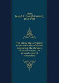 The future life, according to the authority of divine revelation, the dictates of sound reason, the general consent of mankind