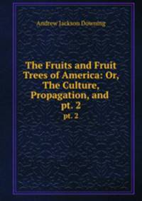 The Fruits and Fruit Trees of America: Or, The Culture, Propagation, and .. pt. 2