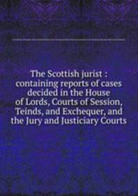 The Scottish jurist : containing reports of cases decided in the House of Lords, Courts of Session, Teinds, and Exchequer, and the Jury and Justiciary Courts
