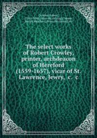 The select works of Robert Crowley, printer, archdeacon of Hereford (1559-1657), vicar of St. Lawrence, Jewry, &c. &c