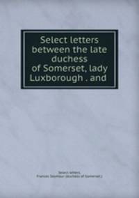 Select letters between the late duchess of Somerset, lady Luxborough . and .