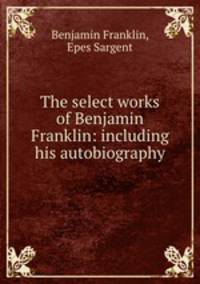 The select works of Benjamin Franklin: including his autobiography