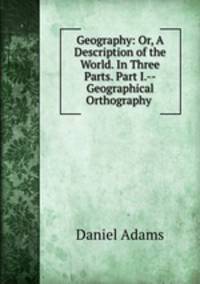 Geography: Or, A Description of the World. In Three Parts. Part I.--Geographical Orthography .