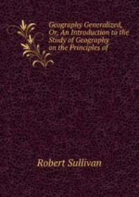 Geography Generalized, Or, An Introduction to the Study of Geography on the Principles of .