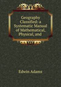 Geography Classified: a Systematic Manual of Mathematical, Physical, and .