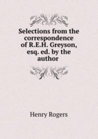 Selections from the correspondence of R.E.H. Greyson, esq. ed. by the author .
