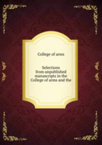 Selections from unpublished manuscripts in the College of arms and the .