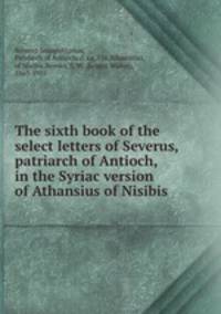 The sixth book of the select letters of Severus, patriarch of Antioch, in the Syriac version of Athansius of Nisibis